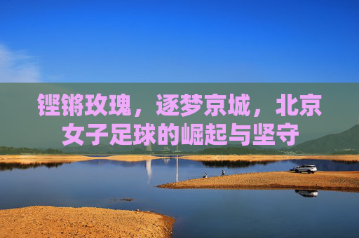 铿锵玫瑰，逐梦京城，北京女子足球的崛起与坚守