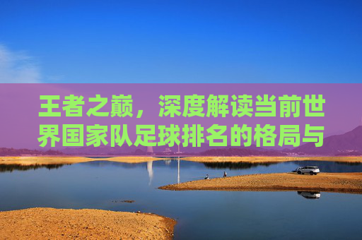 王者之巅,深度解读当前世界国家队足球排名的格局与变数