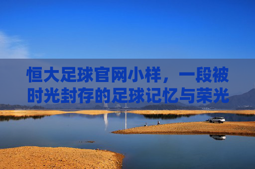 恒大足球官网小样，一段被时光封存的足球记忆与荣光