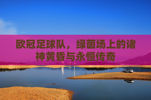 欧冠足球队,绿茵场上的诸神黄昏与永恒传奇