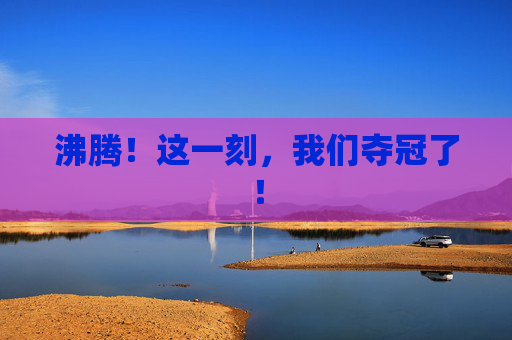 沸腾!这一刻,我们夺冠了!