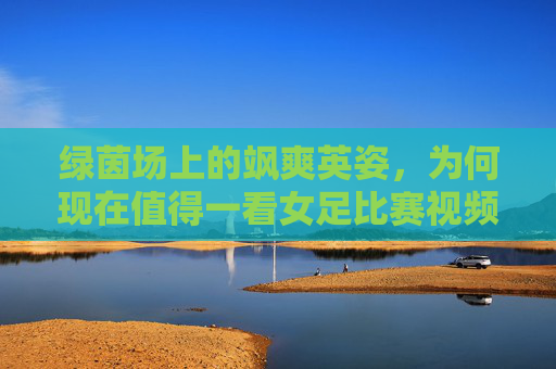 绿茵场上的飒爽英姿,为何现在值得一看女足比赛视频