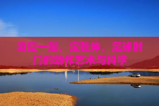 凌空一脚，定乾坤，足球射门的动作艺术与科学
