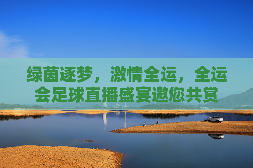 绿茵逐梦，激情全运，全运会足球直播盛宴邀您共赏