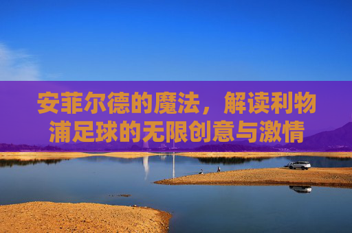 安菲尔德的魔法,解读利物浦足球的无限创意与激情