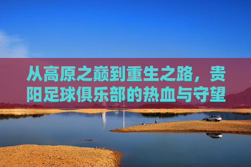 从高原之巅到重生之路,贵阳足球俱乐部的热血与守望