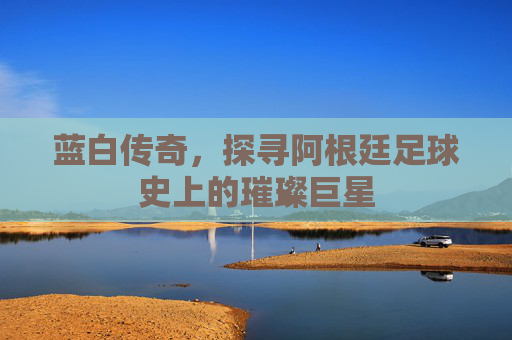 蓝白传奇,探寻阿根廷足球史上的璀璨巨星