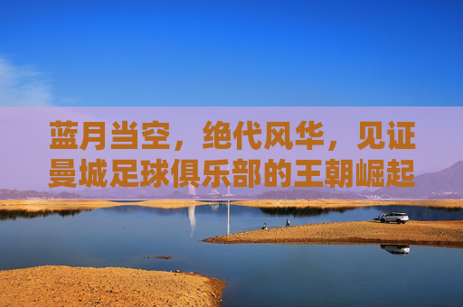蓝月当空,绝代风华,见证曼城足球俱乐部的王朝崛起