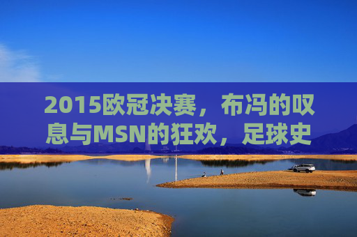 2015欧冠决赛,布冯的叹息与MSN的狂欢,足球史上最经典的决战之一