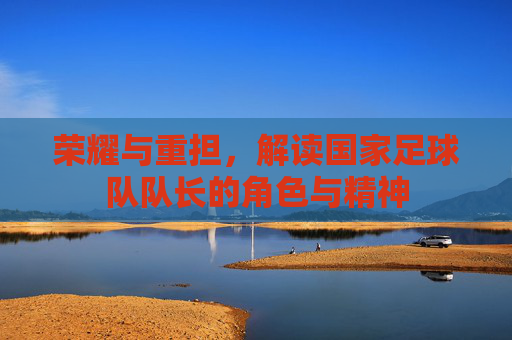 荣耀与重担，解读国家足球队队长的角色与精神