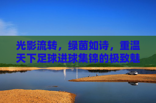 光影流转，绿茵如诗，重温天下足球进球集锦的极致魅力