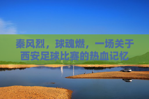 秦风烈，球魂燃，一场关于西安足球比赛的热血记忆