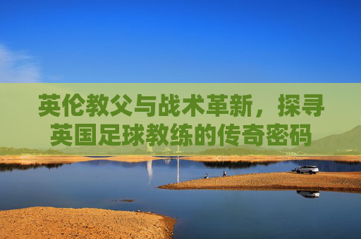 英伦教父与战术革新,探寻英国足球教练的传奇密码