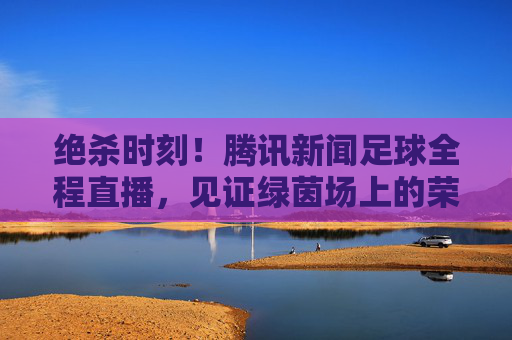 绝杀时刻!腾讯新闻足球全程直播,见证绿茵场上的荣耀与泪水