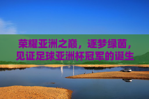 荣耀亚洲之巅,逐梦绿茵,见证足球亚洲杯冠军的诞生