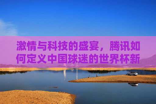 激情与科技的盛宴,腾讯如何定义中国球迷的世界杯新主场