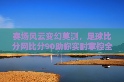 赛场风云变幻莫测,足球比分网比分90助你实时掌控全局