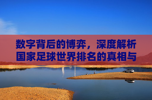 数字背后的博弈,深度解析国家足球世界排名的真相与局限