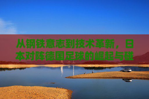 从钢铁意志到技术革新,日本对阵德国足球的崛起与碰撞