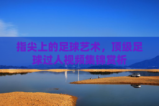 指尖上的足球艺术,顶级足球过人视频集锦赏析