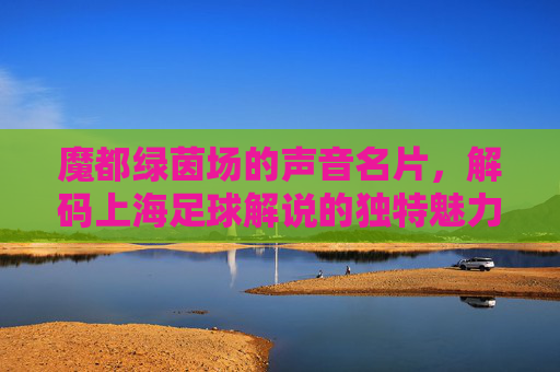 魔都绿茵场的声音名片,解码上海足球解说的独特魅力