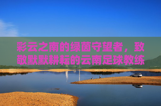 彩云之南的绿茵守望者,致敬默默耕耘的云南足球教练