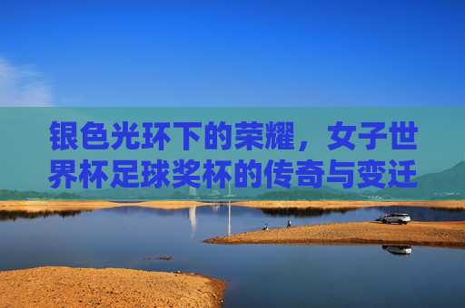 银色光环下的荣耀,女子世界杯足球奖杯的传奇与变迁