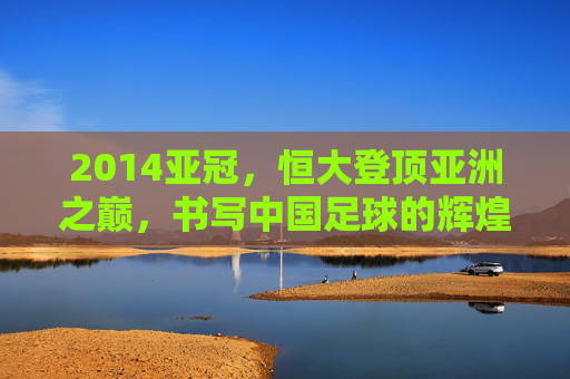 2014亚冠,恒大登顶亚洲之巅,书写中国足球的辉煌篇章