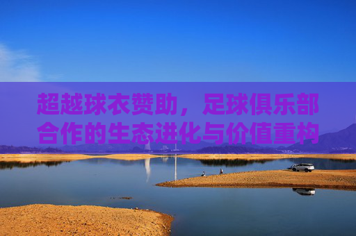 超越球衣赞助,足球俱乐部合作的生态进化与价值重构