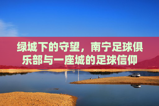 绿城下的守望,南宁足球俱乐部与一座城的足球信仰