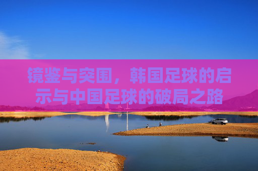 镜鉴与突围,韩国足球的启示与中国足球的破局之路