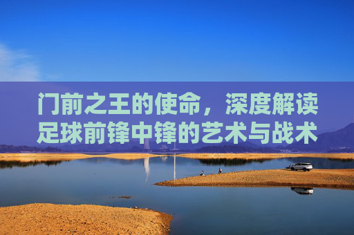 门前之王的使命,深度解读足球前锋中锋的艺术与战术