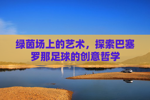 绿茵场上的艺术,探索巴塞罗那足球的创意哲学