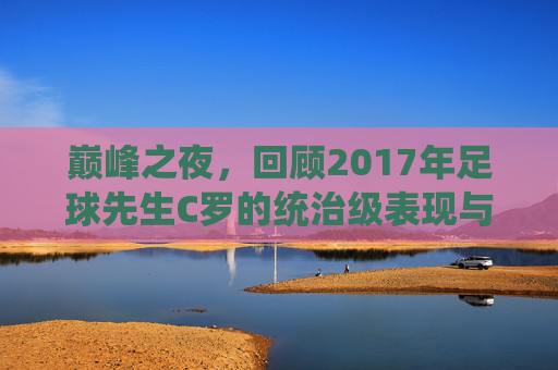 巅峰之夜,回顾2017年足球先生C罗的统治级表现与91球传奇