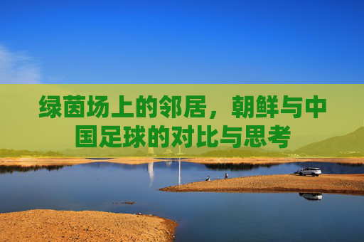 绿茵场上的邻居,朝鲜与中国足球的对比与思考