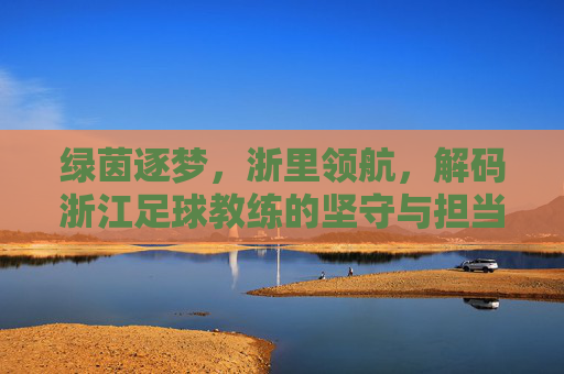 绿茵逐梦,浙里领航,解码浙江足球教练的坚守与担当