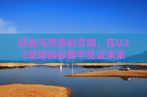 铁血与青春的交响,在U23足球锦标赛中见证未来