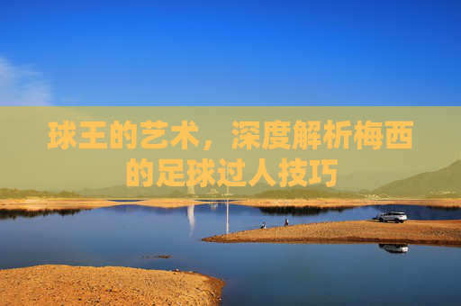 球王的艺术,深度解析梅西的足球过人技巧