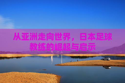 从亚洲走向世界，日本足球教练的崛起与启示