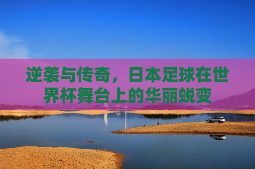 逆袭与传奇，日本足球在世界杯舞台上的华丽蜕变