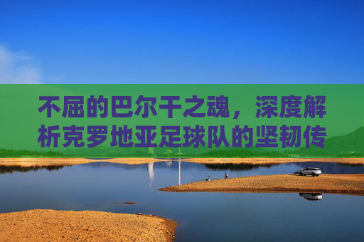 不屈的巴尔干之魂,深度解析克罗地亚足球队的坚韧传奇
