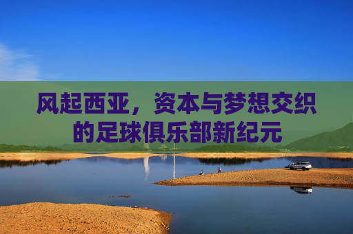 风起西亚,资本与梦想交织的足球俱乐部新纪元