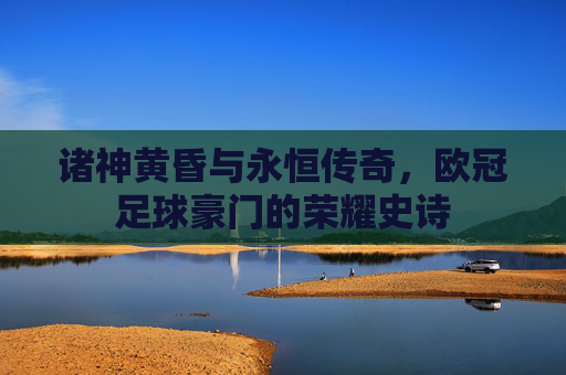 诸神黄昏与永恒传奇,欧冠足球豪门的荣耀史诗