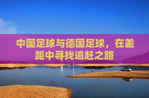 中国足球与德国足球,在差距中寻找追赶之路
