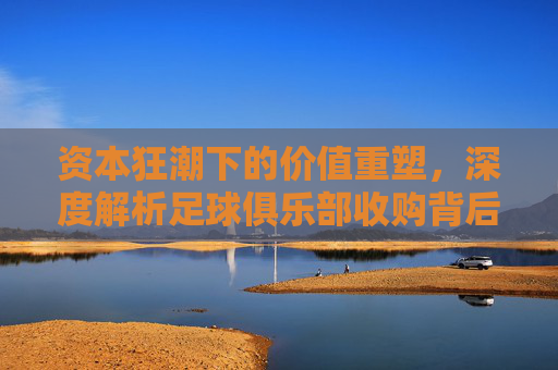 资本狂潮下的价值重塑,深度解析足球俱乐部收购背后的战略逻辑与未来趋势