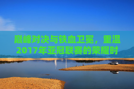 巅峰对决与铁血卫冕,重温2017年亚冠联赛的荣耀时刻