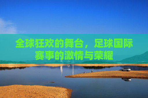 全球狂欢的舞台,足球国际赛事的激情与荣耀