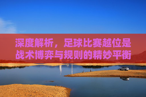 深度解析,足球比赛越位是战术博弈与规则的精妙平衡