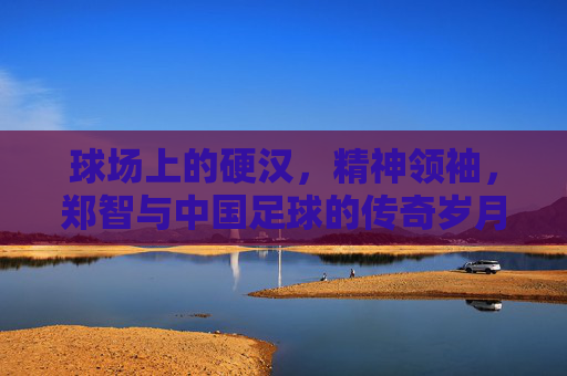 球场上的硬汉,精神领袖,郑智与中国足球的传奇岁月