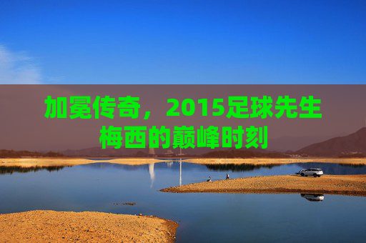 加冕传奇,2015足球先生梅西的巅峰时刻